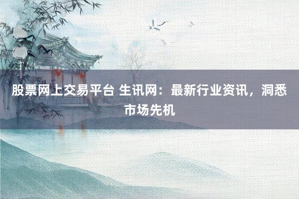 股票网上交易平台 生讯网：最新行业资讯，洞悉市场先机