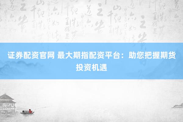 证券配资官网 最大期指配资平台：助您把握期货投资机遇
