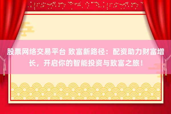 股票网络交易平台 致富新路径：配资助力财富增长，开启你的智能投资与致富之旅！