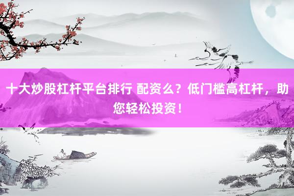 十大炒股杠杆平台排行 配资么？低门槛高杠杆，助您轻松投资！