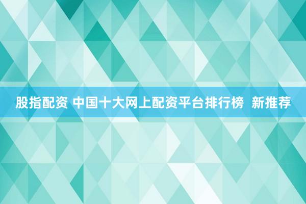 股指配资 中国十大网上配资平台排行榜  新推荐