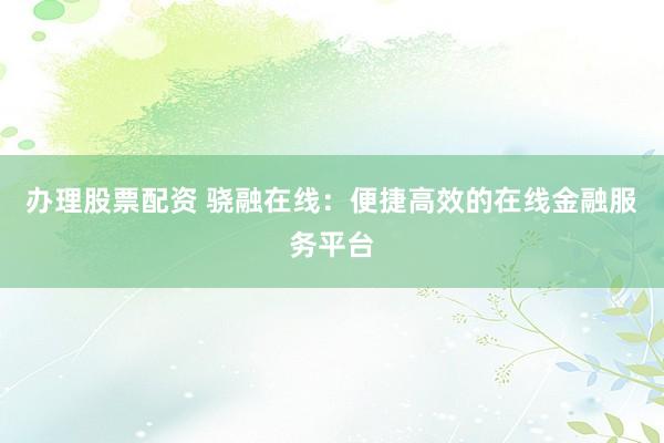办理股票配资 骁融在线：便捷高效的在线金融服务平台