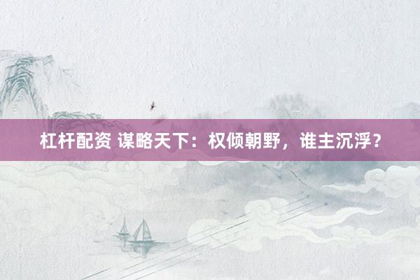 杠杆配资 谋略天下：权倾朝野，谁主沉浮？