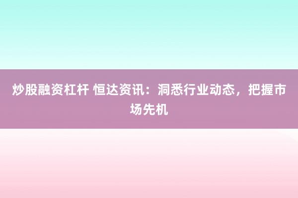 炒股融资杠杆 恒达资讯：洞悉行业动态，把握市场先机