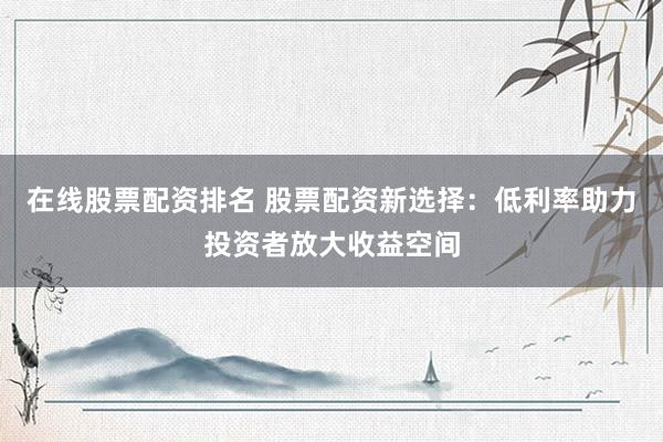 在线股票配资排名 股票配资新选择：低利率助力投资者放大收益空间
