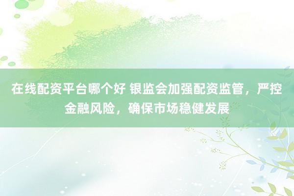 在线配资平台哪个好 银监会加强配资监管，严控金融风险，确保市场稳健发展