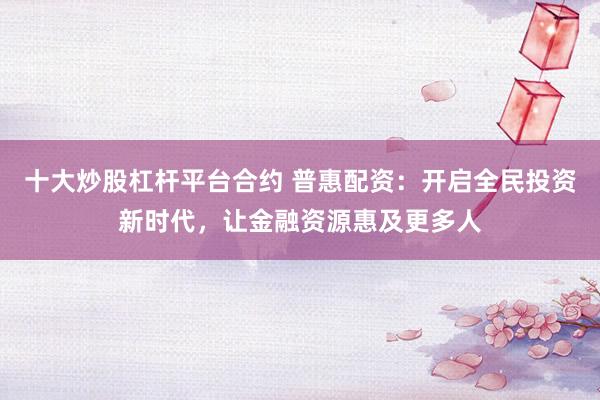 十大炒股杠杆平台合约 普惠配资：开启全民投资新时代，让金融资源惠及更多人
