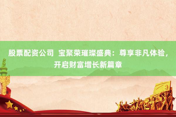 股票配资公司  宝聚荣璀璨盛典：尊享非凡体验，开启财富增长新篇章