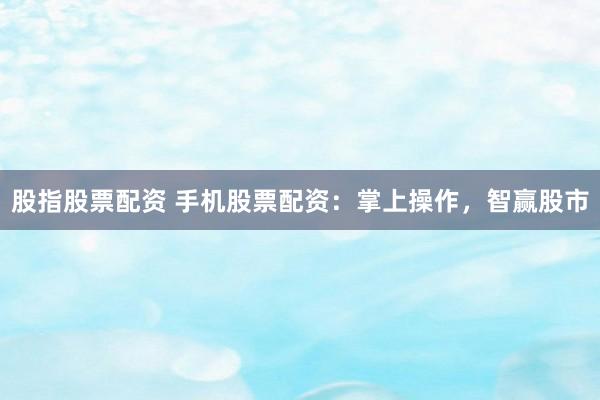 股指股票配资 手机股票配资：掌上操作，智赢股市
