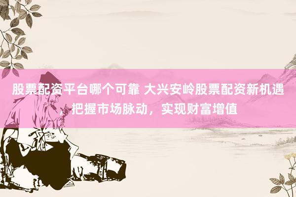 股票配资平台哪个可靠 大兴安岭股票配资新机遇，把握市场脉动，实现财富增值