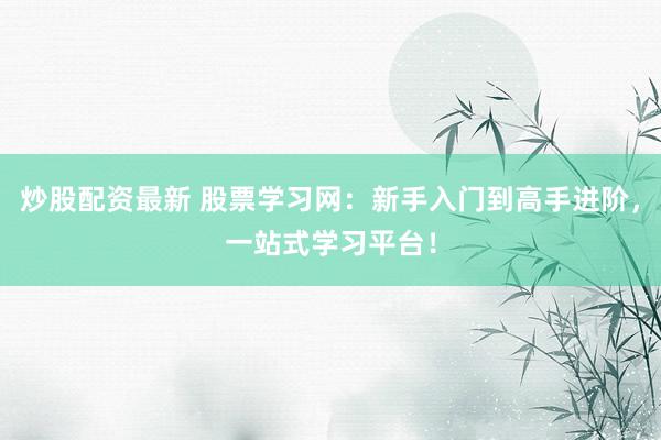 炒股配资最新 股票学习网：新手入门到高手进阶，一站式学习平台！