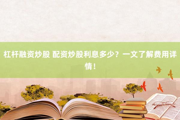 杠杆融资炒股 配资炒股利息多少？一文了解费用详情！