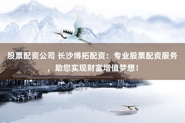 股票配资公司 长沙博拓配资：专业股票配资服务，助您实现财富增值梦想！
