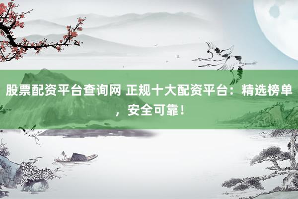 股票配资平台查询网 正规十大配资平台：精选榜单，安全可靠！