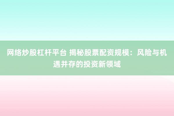 网络炒股杠杆平台 揭秘股票配资规模：风险与机遇并存的投资新领域