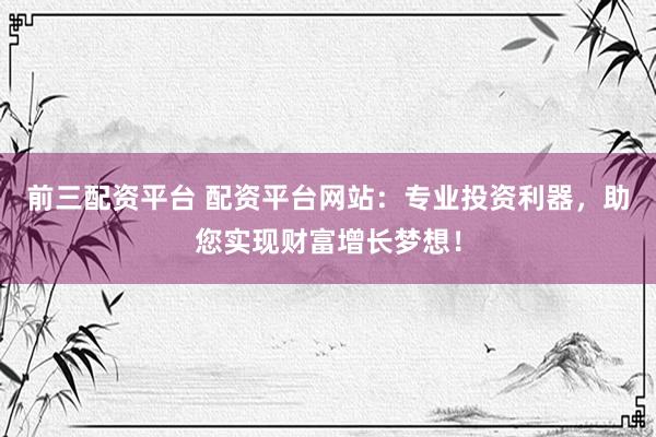 前三配资平台 配资平台网站：专业投资利器，助您实现财富增长梦想！