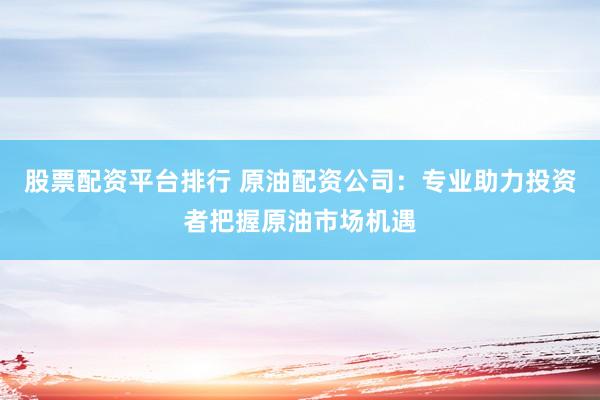 股票配资平台排行 原油配资公司：专业助力投资者把握原油市场机遇