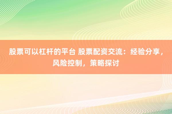 股票可以杠杆的平台 股票配资交流：经验分享，风险控制，策略探讨
