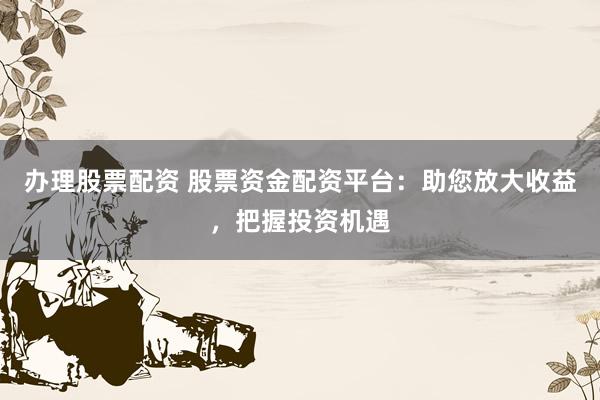 办理股票配资 股票资金配资平台：助您放大收益，把握投资机遇