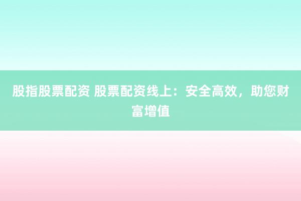 股指股票配资 股票配资线上：安全高效，助您财富增值
