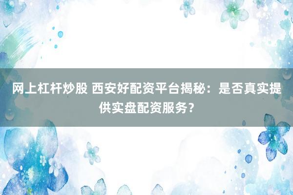 网上杠杆炒股 西安好配资平台揭秘：是否真实提供实盘配资服务？