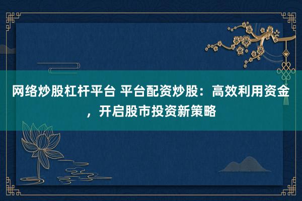网络炒股杠杆平台 平台配资炒股：高效利用资金，开启股市投资新策略