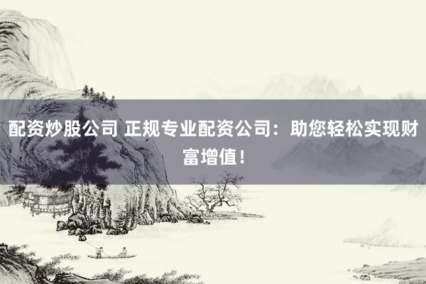 配资炒股公司 正规专业配资公司：助您轻松实现财富增值！