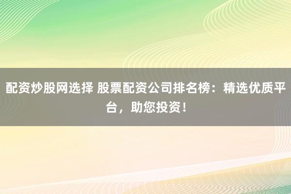 配资炒股网选择 股票配资公司排名榜：精选优质平台，助您投资！