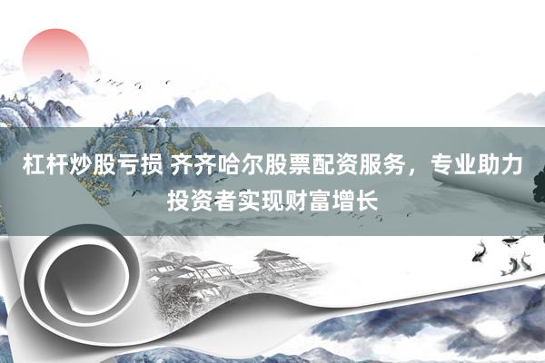 杠杆炒股亏损 齐齐哈尔股票配资服务,专业助力投资者实现财富增长