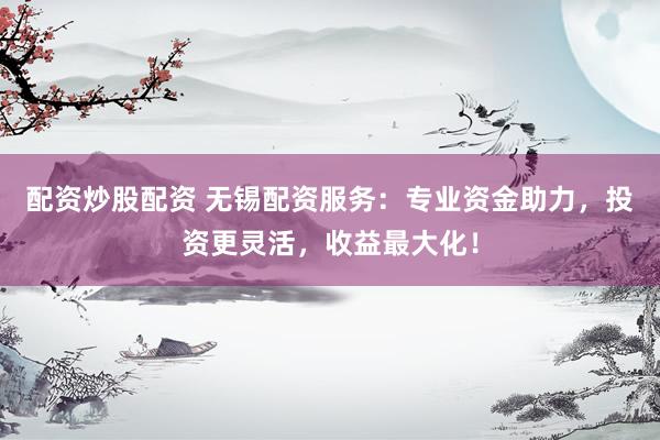 配资炒股配资 无锡配资服务：专业资金助力，投资更灵活，收益最大化！