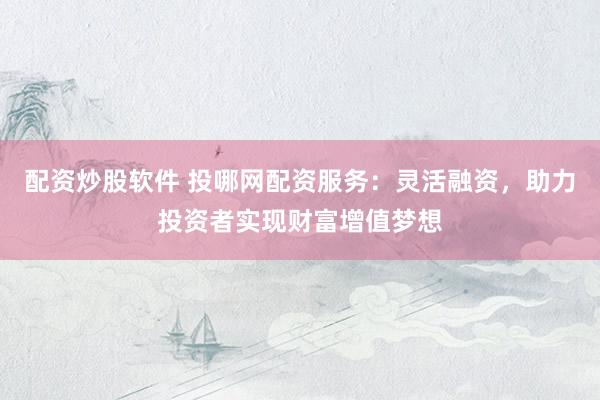 配资炒股软件 投哪网配资服务：灵活融资，助力投资者实现财富增值梦想