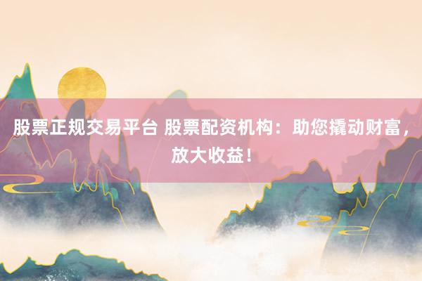 股票正规交易平台 股票配资机构:助您撬动财富,放大收益!